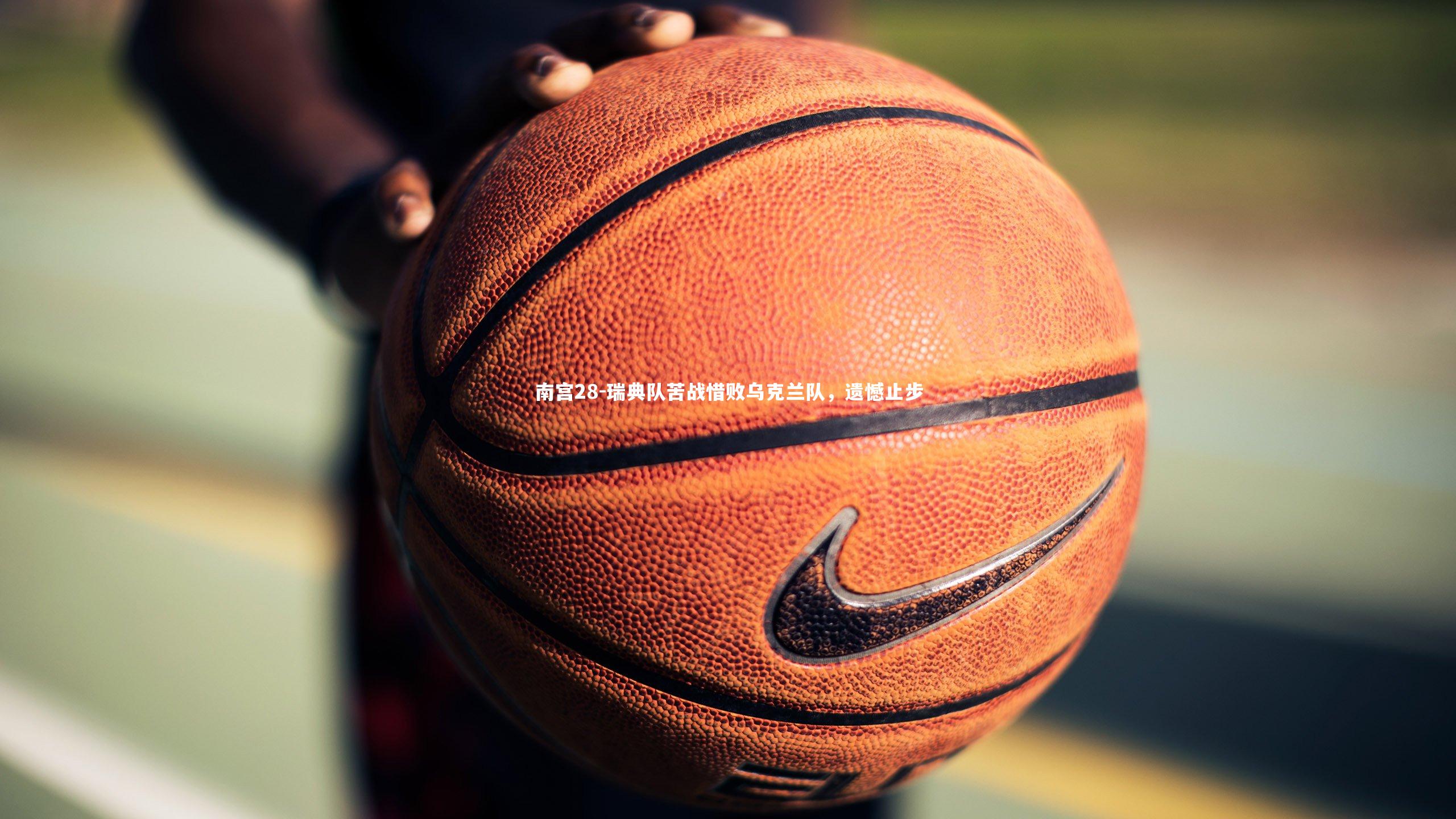 南宫28-瑞典队苦战惜败乌克兰队，遗憾止步